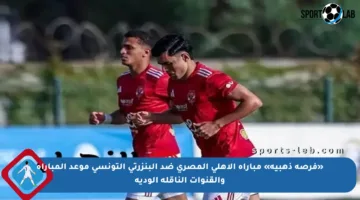 «فرصة ذهبية» مباراة الأهلي المصري ضد البنزرتي التونسي موعد المباراة والقنوات الناقلة الودية